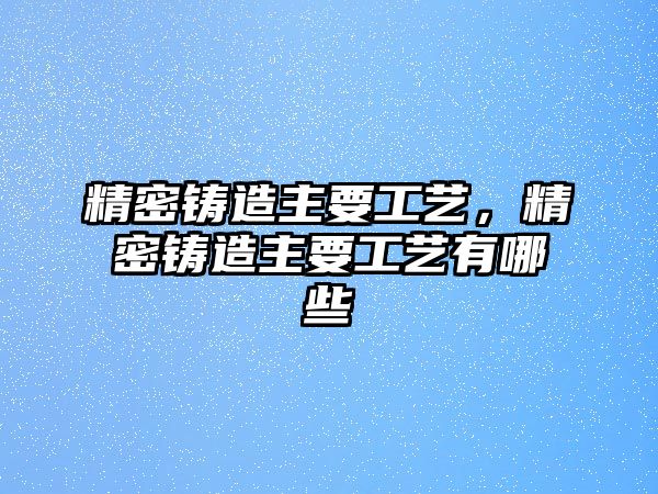 精密鑄造主要工藝，精密鑄造主要工藝有哪些