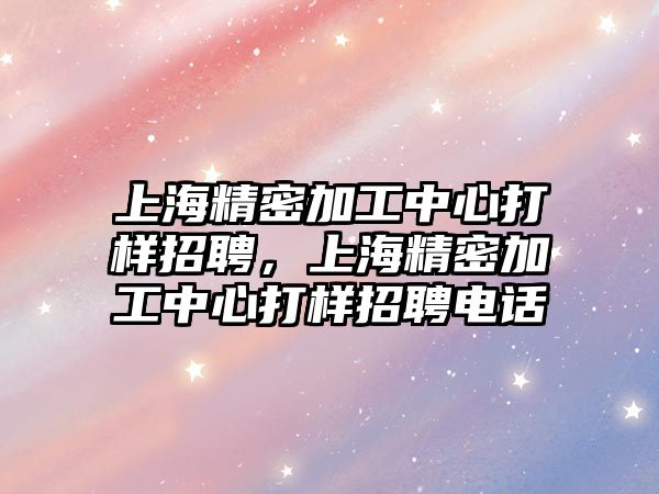 上海精密加工中心打樣招聘，上海精密加工中心打樣招聘電話