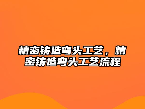 精密鑄造彎頭工藝，精密鑄造彎頭工藝流程