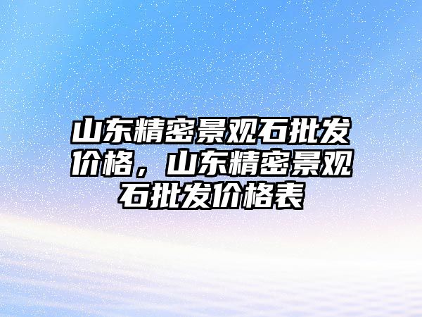 山東精密景觀石批發(fā)價格，山東精密景觀石批發(fā)價格表