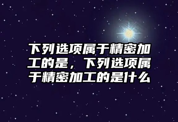 下列選項(xiàng)屬于精密加工的是，下列選項(xiàng)屬于精密加工的是什么