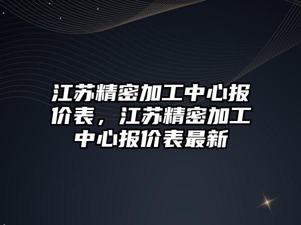 江蘇精密加工中心報價表，江蘇精密加工中心報價表最新