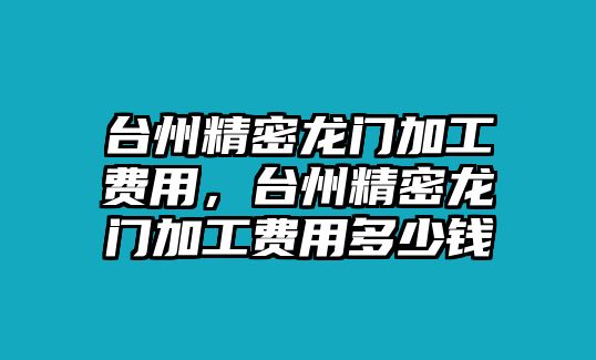 臺州精密龍門加工費用，臺州精密龍門加工費用多少錢