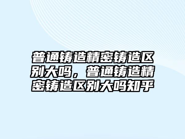 普通鑄造精密鑄造區(qū)別大嗎，普通鑄造精密鑄造區(qū)別大嗎知乎