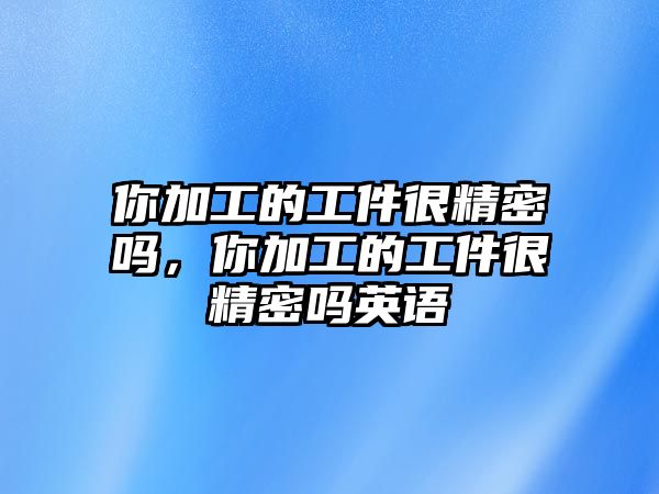 你加工的工件很精密嗎，你加工的工件很精密嗎英語