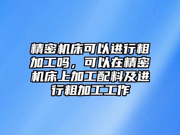 精密機床可以進行粗加工嗎，可以在精密機床上加工配料及進行粗加工工作