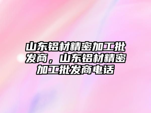 山東鋁材精密加工批發(fā)商，山東鋁材精密加工批發(fā)商電話