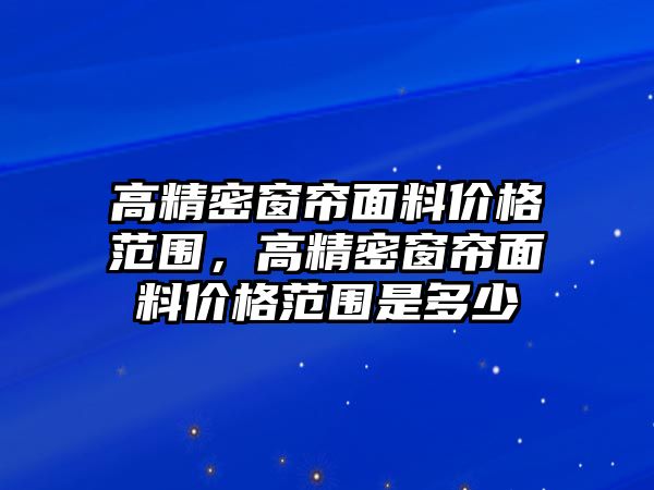 高精密窗簾面料價格范圍，高精密窗簾面料價格范圍是多少