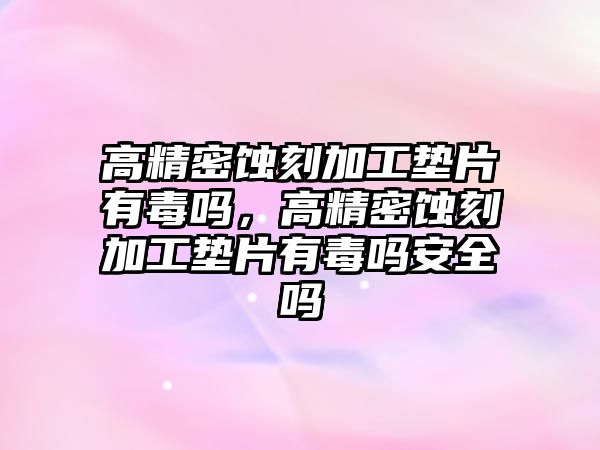 高精密蝕刻加工墊片有毒嗎，高精密蝕刻加工墊片有毒嗎安全嗎