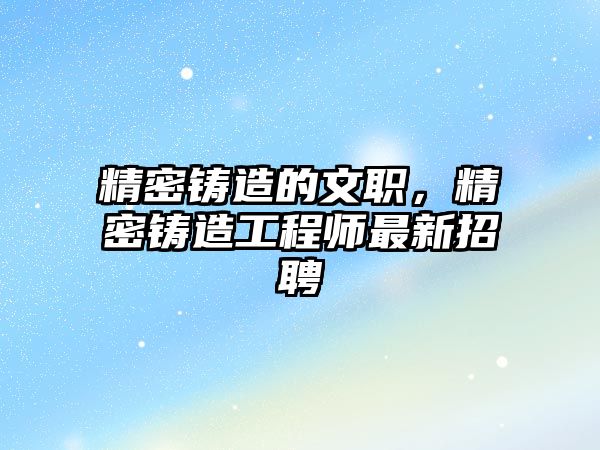 精密鑄造的文職，精密鑄造工程師最新招聘