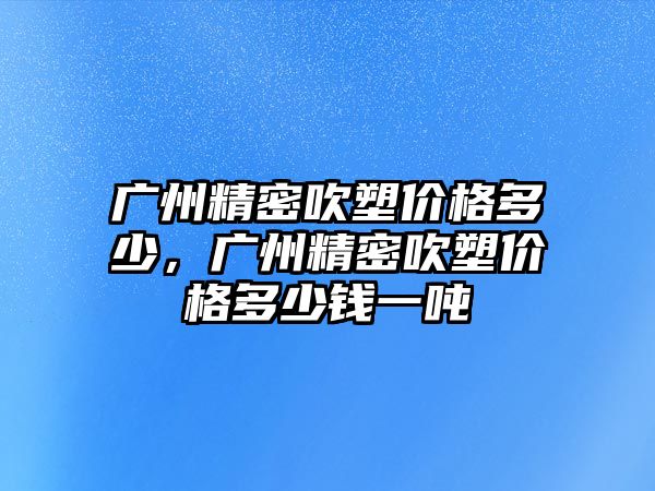 廣州精密吹塑價格多少，廣州精密吹塑價格多少錢一噸