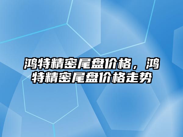 鴻特精密尾盤價格，鴻特精密尾盤價格走勢