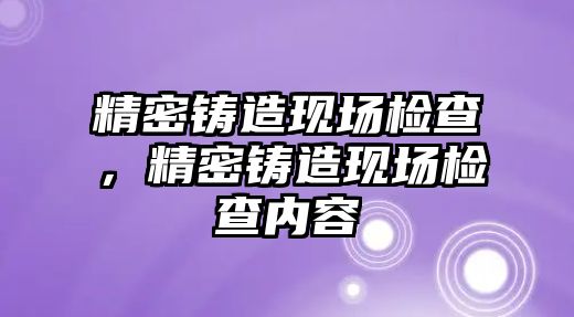 精密鑄造現(xiàn)場檢查，精密鑄造現(xiàn)場檢查內(nèi)容