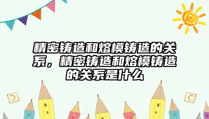 精密鑄造和熔模鑄造的關(guān)系，精密鑄造和熔模鑄造的關(guān)系是什么