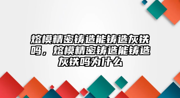 熔模精密鑄造能鑄造灰鐵嗎，熔模精密鑄造能鑄造灰鐵嗎為什么