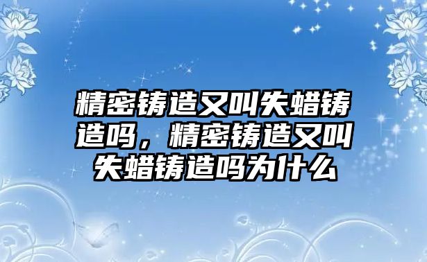 精密鑄造又叫失蠟鑄造嗎，精密鑄造又叫失蠟鑄造嗎為什么