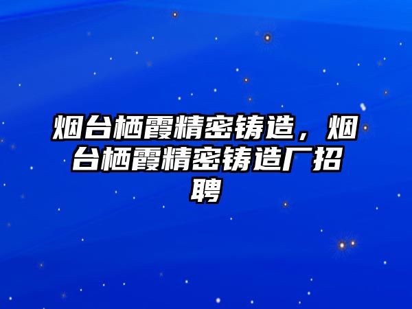 煙臺棲霞精密鑄造，煙臺棲霞精密鑄造廠招聘