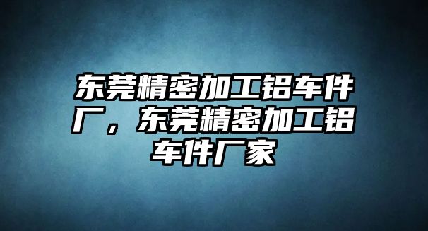 東莞精密加工鋁車件廠，東莞精密加工鋁車件廠家