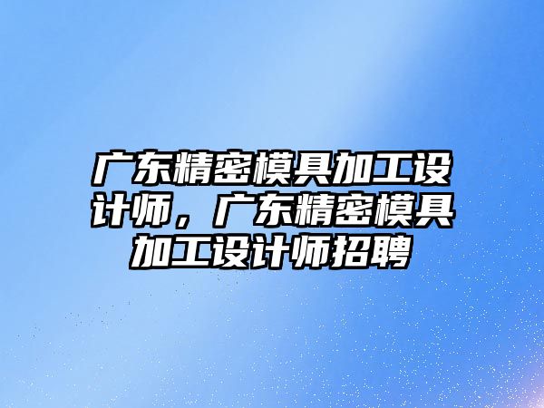 廣東精密模具加工設(shè)計師，廣東精密模具加工設(shè)計師招聘