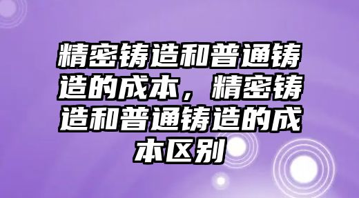 精密鑄造和普通鑄造的成本，精密鑄造和普通鑄造的成本區(qū)別