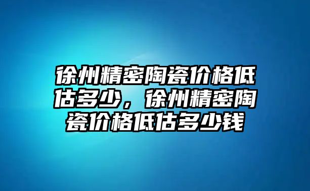 徐州精密陶瓷價格低估多少，徐州精密陶瓷價格低估多少錢