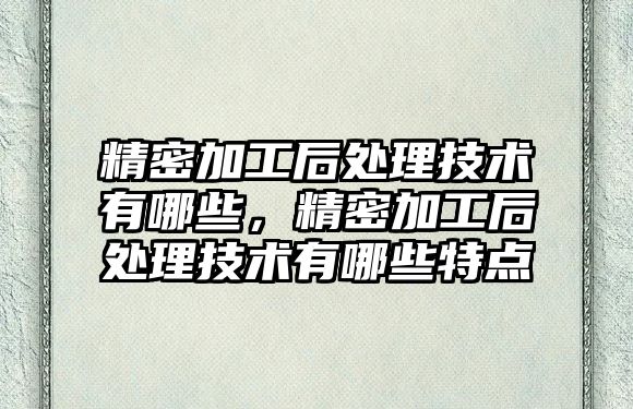 精密加工后處理技術有哪些，精密加工后處理技術有哪些特點