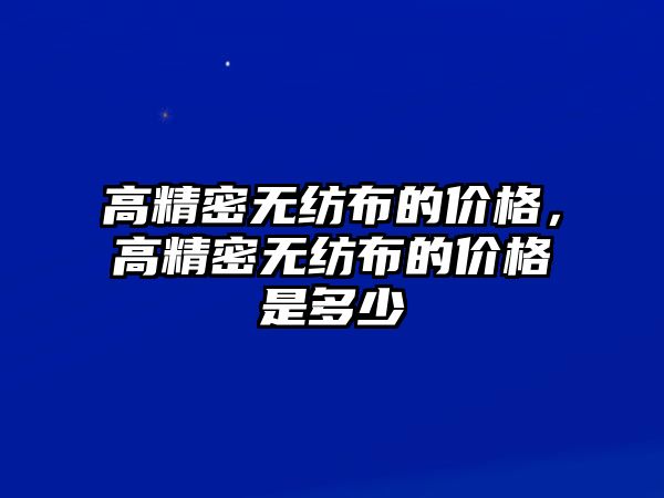 高精密無紡布的價格，高精密無紡布的價格是多少