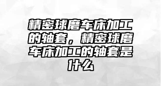 精密球磨車床加工的軸套，精密球磨車床加工的軸套是什么