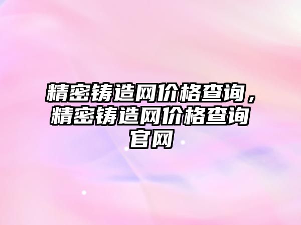 精密鑄造網(wǎng)價格查詢，精密鑄造網(wǎng)價格查詢官網(wǎng)