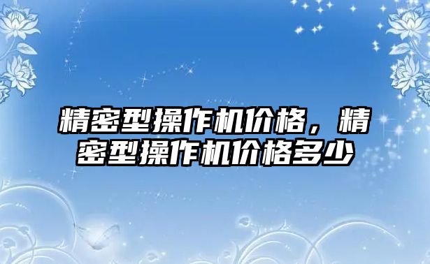 精密型操作機(jī)價格，精密型操作機(jī)價格多少