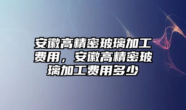 安徽高精密玻璃加工費(fèi)用，安徽高精密玻璃加工費(fèi)用多少