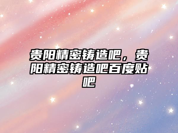 貴陽(yáng)精密鑄造吧，貴陽(yáng)精密鑄造吧百度貼吧