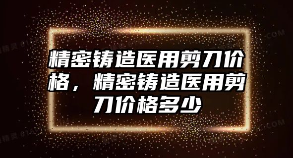 精密鑄造醫(yī)用剪刀價格，精密鑄造醫(yī)用剪刀價格多少