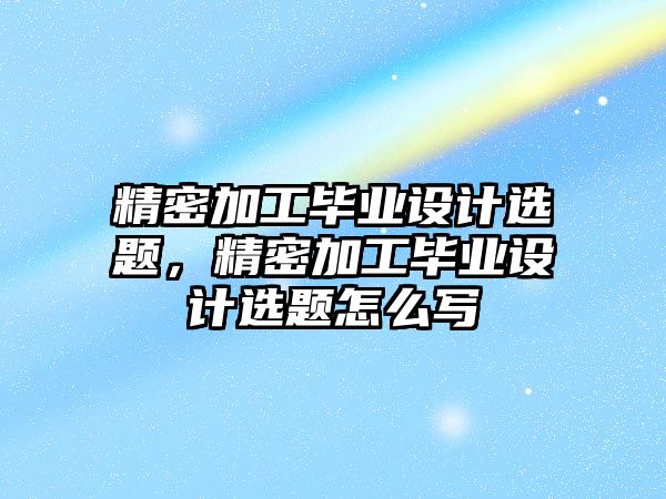 精密加工畢業(yè)設(shè)計選題，精密加工畢業(yè)設(shè)計選題怎么寫