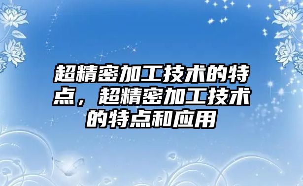 超精密加工技術(shù)的特點(diǎn)，超精密加工技術(shù)的特點(diǎn)和應(yīng)用