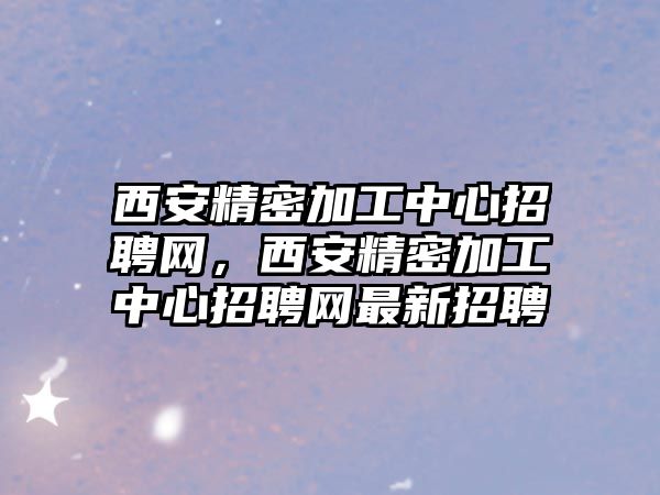 西安精密加工中心招聘網(wǎng)，西安精密加工中心招聘網(wǎng)最新招聘