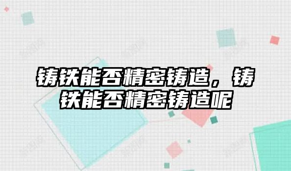 鑄鐵能否精密鑄造，鑄鐵能否精密鑄造呢