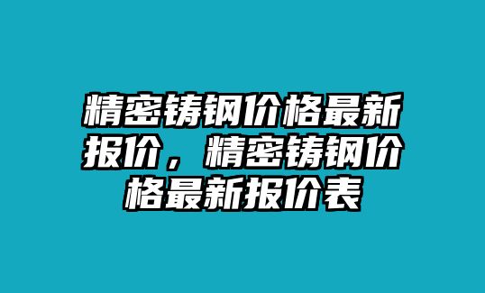 精密鑄鋼價格最新報價，精密鑄鋼價格最新報價表