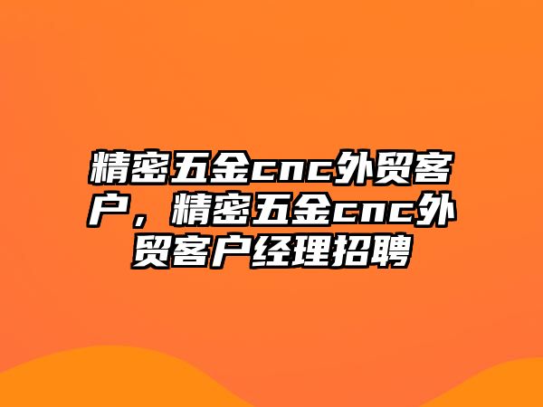 精密五金cnc外貿(mào)客戶，精密五金cnc外貿(mào)客戶經(jīng)理招聘