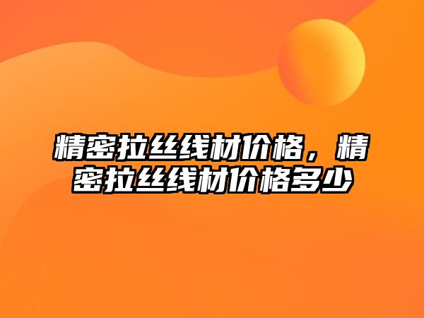 精密拉絲線材價格，精密拉絲線材價格多少