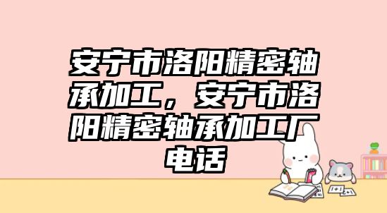 安寧市洛陽(yáng)精密軸承加工，安寧市洛陽(yáng)精密軸承加工廠電話