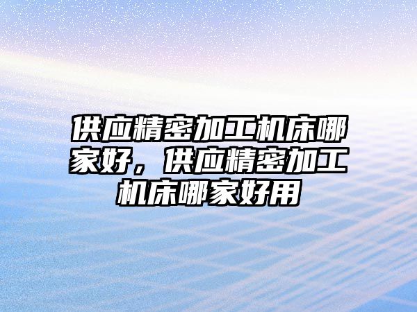 供應(yīng)精密加工機床哪家好，供應(yīng)精密加工機床哪家好用