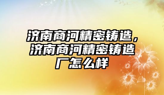 濟南商河精密鑄造，濟南商河精密鑄造廠怎么樣