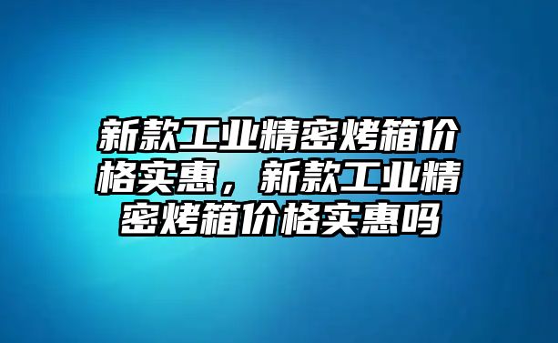 新款工業(yè)精密烤箱價(jià)格實(shí)惠，新款工業(yè)精密烤箱價(jià)格實(shí)惠嗎