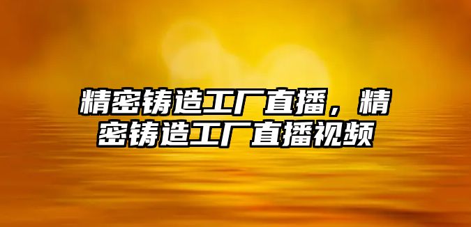 精密鑄造工廠直播，精密鑄造工廠直播視頻