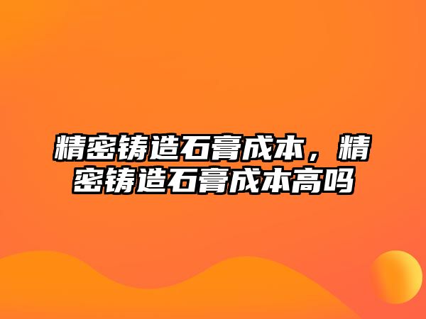 精密鑄造石膏成本，精密鑄造石膏成本高嗎