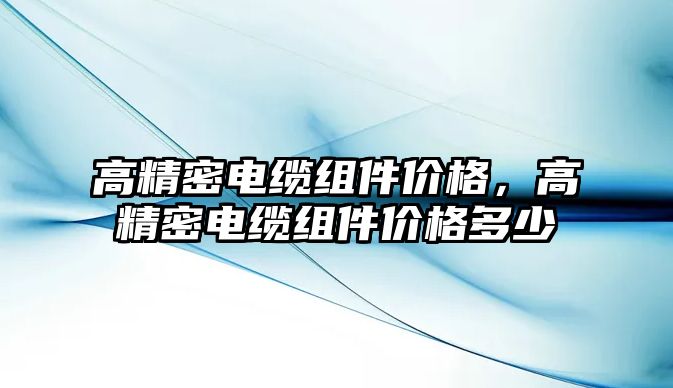 高精密電纜組件價(jià)格，高精密電纜組件價(jià)格多少