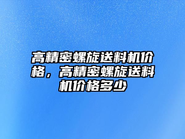 高精密螺旋送料機(jī)價(jià)格，高精密螺旋送料機(jī)價(jià)格多少