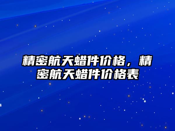 精密航天蠟件價格，精密航天蠟件價格表