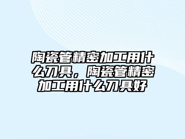 陶瓷管精密加工用什么刀具，陶瓷管精密加工用什么刀具好